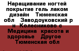 Наращивание ногтей, покрытие гель лаком, дизайн - Тюменская обл., Заводоуковский р-н, Колесниково с. Медицина, красота и здоровье » Другое   . Тюменская обл.